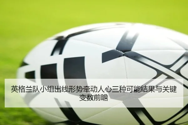英格兰队小组出线形势牵动人心三种可能结果与关键变数前瞻 | bet365 live